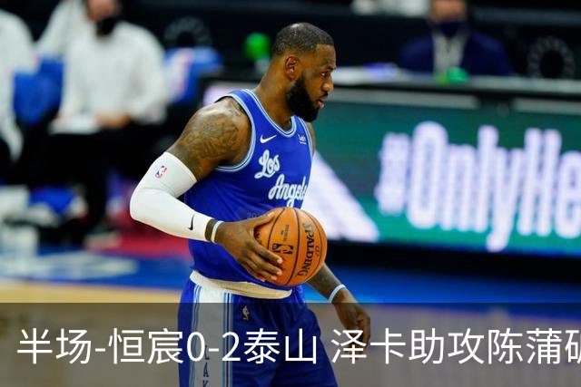 半场-恒宸0-2泰山 泽卡助攻陈蒲破僵泽卡一条龙破门